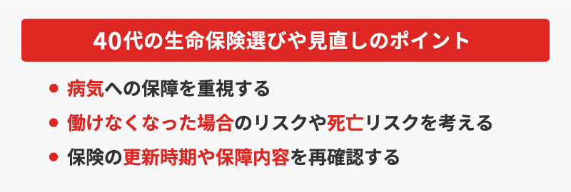 <40代の生命保険選びや見直しのポイント>・病気への保障を重視する・働けなくなった場合のリスクや死亡リスクを考える・保険の更新時期や保障内容を再確認する