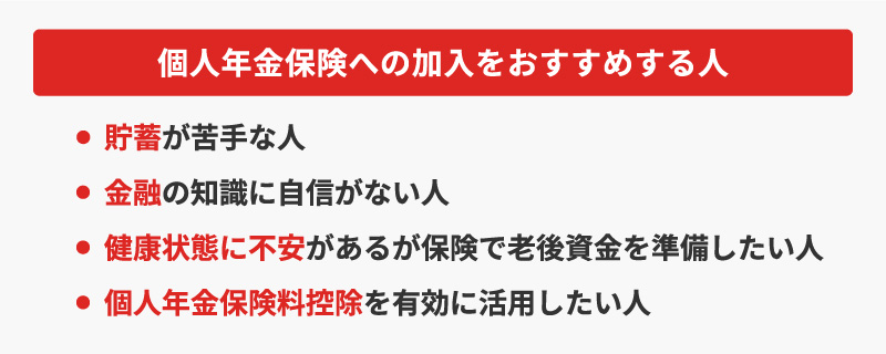 <個人年金保険への加入をおすすめする人>・貯蓄が苦手な人・金融の知識に自信がない人・健康状態に不安があるが保険で老後資金を準備したい人・個人年金保険料控除を有効に活用したい人
