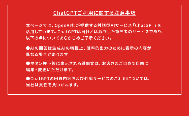 【ChatGPTご利用に関する注意事項】本ページでは、OpenAI社が提供する対話型AIサービス「ChatGPT」を活用しています。ChatGPTは当社とは独立した第三者のサービスであり、以下の点についてあらかじめご了承ください。・AIの回答は生成AIの特性上、確率的出力のために表示の内容が異なる場合があります。・ボタン押下後に表示される質問文は、お客さまご自身で自由に編集・変更いただけます。・ChatGPTの回答内容および外部サービスのご利用については、当社は責任を負いかねます。