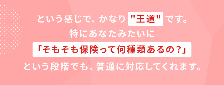 という感じで、かなり 【王道】 です。特にあなたみたいに「そもそも保険って何種類あるの？」という段階でも、普通に対応してくれます。