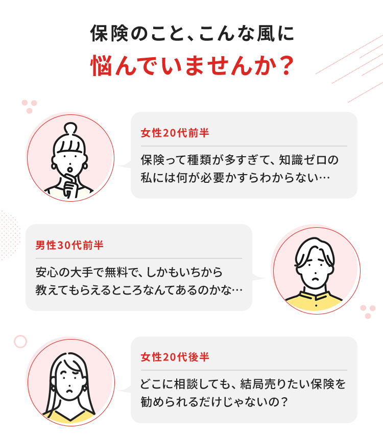 保険のこと、こんな風に悩んでいませんか？【女性20代前半】保険って種類が多すぎて、知識ゼロの私には何が必要かすらわからない…／【男性30代前半】安心の大手で無料で、しかもいちから教えてもらえるところなんてあるのかな…／【女性20代後半】どこに相談しても、結局売りたい保険を勧められるだけじゃないの？