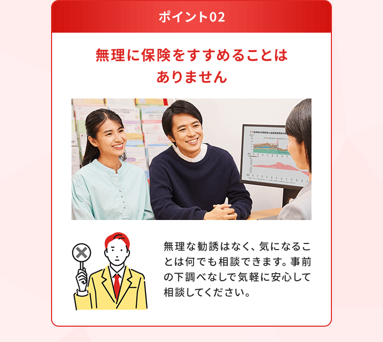 【ポイント02：無理に保険をすすめることはありません】無理な勧誘はなく、気になることは何でも相談できます。事前の下調べなしで気軽に安心して相談してください。