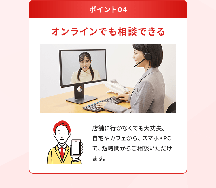 【ポイント04：オンラインでも相談できる】店舗に行かなくても大丈夫。自宅やカフェから、スマホ・PCで、短時間からご相談いただけます。