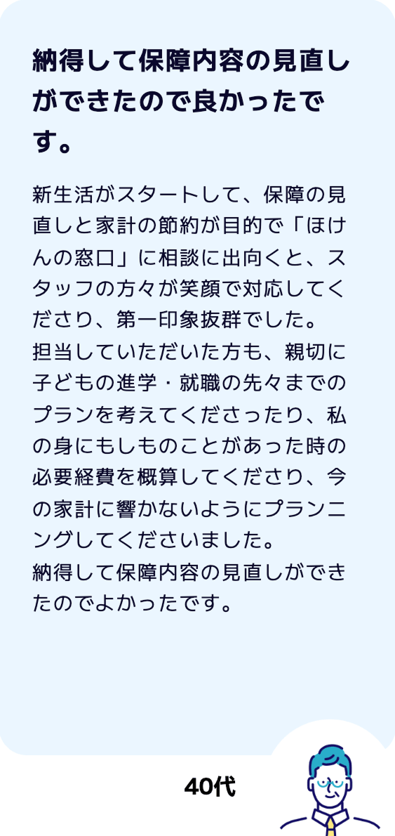 【納得して保障内容の見直しができたので良かったです。】新生活がスタートして、保障の見直しと家計の節約が目的で「ほけんの窓口」に相談に出向くと、スタッフの方々が笑顔で対応してくださり、第一印象抜群でした担当していただいた方も、親切に子どもの進学・就職の先々までのプランを考えてくださったり、私の身にもしものことがあった時の必要経費を概算してくださり、今の家計に響かないようにプランニングしてくださいました。納得して保障内容の見直しができたのでよかったです。
