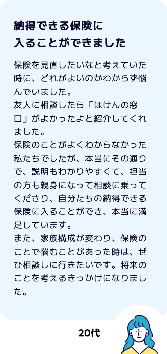 【納得できる保険に入ることができました】保険を見直したいなと考えていた時に、どれがよいのかわからず悩んでいました。友人に相談したら「ほけんの窓口」がよかったよと紹介してくれました。保険のことがよくわからなかった私たちでしたが、本当にその通りで、説明もわかりやすくて、担当の方も親身になって相談に乗ってくださり、自分たちの納得できる保険に入ることができ、本当に満足しています。また、家族構成が変わり、保険のことで悩むことがあった時は、ぜひ相談しに行きたいです。将来のことを考えるきっかけになりました。