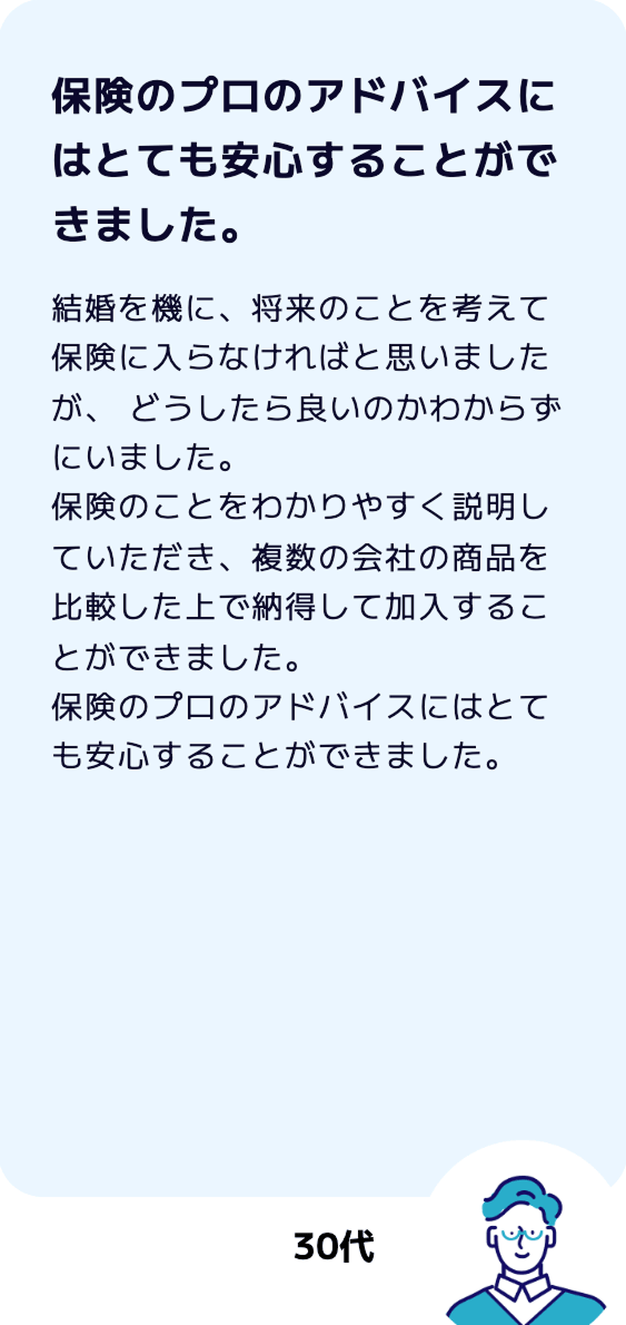 【保険のプロのアドバイスにはとても安心することができました。】結婚を機に、将来のことを考えて保険に入らなければと思いましたが、 どうしたら良いのかわからずにいました。保険のことをわかりやすく説明していただき、複数の会社の商品を比較した上で納得して加入することができました。保険のプロのアドバイスにはとても安心することができました。