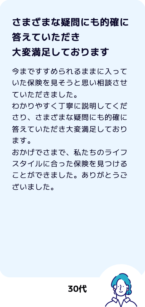 【さまざまな疑問にも的確に答えていただき大変満足しております】今まですすめられるままに入っていた保険を見そうと思い相談させていただきました。わかりやすく丁寧に説明してくださり、さまざまな疑問にも的確に答えていただき大変満足しております。おかげでさまで、私たちのライフスタイルに合った保険を見つけることができました。ありがとうございました。