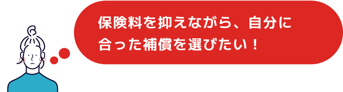 保険料を抑えながら、自分に合った補償を選びたい！