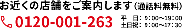 お近くの店舗をご案内します（通話料無料）0120-001-263 平日： 9：00〜19：00 土日祝： 9：00〜17：30